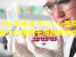 🌵 滨州中 🐶 心医院干细胞（滨州中心医院干细胞移植中心）